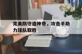 满冠体育官网-完美防守造神奇，攻击手助力球队取胜
