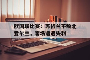 满冠官网-欧国联比赛：苏格兰不敌北爱尔兰，客场遭遇失利的简单介绍