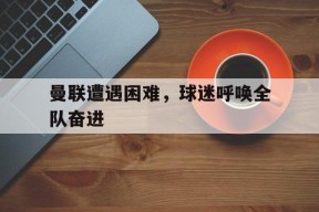 MANGUAN-关于曼联遭遇困难，球迷呼唤全队奋进的信息