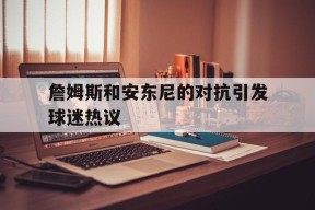 manguan-詹姆斯和安东尼的对抗引发球迷热议